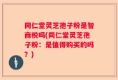 同仁堂灵芝孢子粉是智商税吗(同仁堂灵芝孢子粉：是值得购买的吗？)