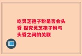 吃灵芝孢子粉是否会头昏 探究灵芝孢子粉与头昏之间的关联