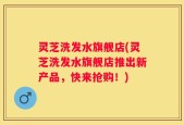 灵芝洗发水旗舰店(灵芝洗发水旗舰店推出新产品，快来抢购！)