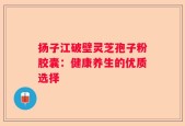 扬子江破壁灵芝孢子粉胶囊：健康养生的优质选择