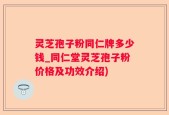 灵芝孢子粉同仁牌多少钱_同仁堂灵芝孢子粉价格及功效介绍)