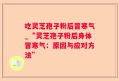 吃灵芝孢子粉后冒寒气_“灵芝孢子粉后身体冒寒气：原因与应对方法”