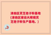 津南区灵芝孢子粉基地(津南区建设大规模灵芝孢子粉生产基地。)
