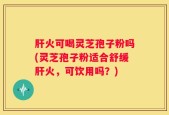 肝火可喝灵芝孢子粉吗(灵芝孢子粉适合舒缓肝火，可饮用吗？)