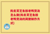 陈皮灵芝鱼胶老鸭煲汤怎么做(陈皮灵芝鱼胶老鸭煲汤的简便制作方式)
