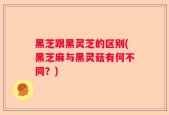 黑芝跟黑灵芝的区别(黑芝麻与黑灵菇有何不同？)