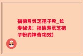 福德寿灵芝孢子粉_长寿秘诀：福德寿灵芝孢子粉的神奇功效)