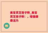 美宝灵芝孢子粉_美宝灵芝孢子粉：，增强健康活力