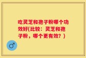 吃灵芝和孢子粉哪个功效好(比较：灵芝和孢子粉，哪个更有效？)