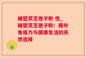 破壁灵芝孢子粉 性_破壁灵芝孢子粉：提升免疫力与健康生活的天然选择