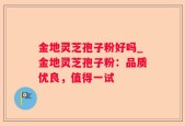 金地灵芝孢子粉好吗_金地灵芝孢子粉：品质优良，值得一试