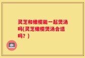 灵芝和橄榄能一起煲汤吗(灵芝橄榄煲汤合适吗？)