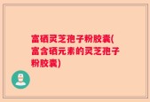 富硒灵芝孢子粉胶囊(富含硒元素的灵芝孢子粉胶囊)