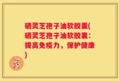 硒灵芝孢子油软胶囊(硒灵芝孢子油软胶囊：提高免疫力，保护健康)