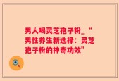 男人喝灵芝孢子粉_“男性养生新选择：灵芝孢子粉的神奇功效”