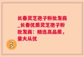 长春灵芝孢子粉批发商_长春优质灵芝孢子粉批发商：精选高品质，量大从优