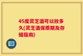 45度灵芝酒可以放多久(灵芝酒保质期及存储指南)