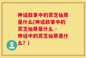 神话故事中的灵芝仙草是什么(神话故事中的灵芝仙草是什么 - 神话中的灵芝仙草是什么？)