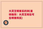 大灵芝哪里买的到(重磅推荐：大灵芝现在可在哪里购买)