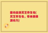 菌动益源灵芝养生皂(灵芝养生皂，带来健康源动力)