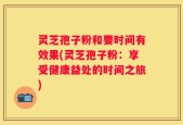 灵芝孢子粉和要时间有效果(灵芝孢子粉：享受健康益处的时间之旅)