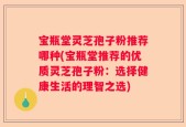 宝瓶堂灵芝孢子粉推荐哪种(宝瓶堂推荐的优质灵芝孢子粉：选择健康生活的理智之选)