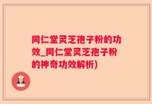 同仁堂灵芝孢子粉的功效_同仁堂灵芝孢子粉的神奇功效解析)
