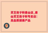 灵芝孢子粉唐山店_唐山灵芝孢子粉专卖店：高品质健康产品