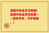 蓝帽羊胎盘灵芝胶囊(蓝帽羊胎盘灵芝胶囊——营养养生，守护健康。)