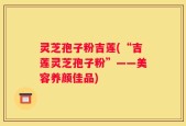 灵芝孢子粉吉莲(“吉莲灵芝孢子粉”——美容养颜佳品)