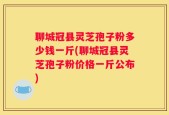 聊城冠县灵芝孢子粉多少钱一斤(聊城冠县灵芝孢子粉价格一斤公布)