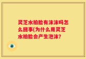 灵芝水拍脸有沫沫吗怎么回事(为什么用灵芝水拍脸会产生泡沫？