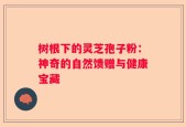 树根下的灵芝孢子粉：神奇的自然馈赠与健康宝藏
