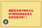 破壁灵芝孢子粉吃什么好(如何选择适合自己的灵芝孢子粉？)