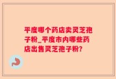 平度哪个药店卖灵芝孢子粉_平度市内哪些药店出售灵芝孢子粉？