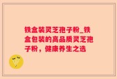 铁盒装灵芝孢子粉_铁盒包装的高品质灵芝孢子粉，健康养生之选
