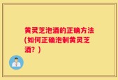 黄灵芝泡酒的正确方法(如何正确泡制黄灵芝酒？)