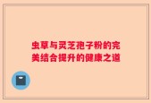 虫草与灵芝孢子粉的完美结合提升的健康之道