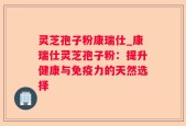 灵芝孢子粉康瑞仕_康瑞仕灵芝孢子粉：提升健康与免疫力的天然选择