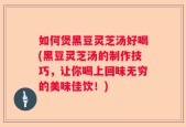 如何煲黑豆灵芝汤好喝(黑豆灵芝汤的制作技巧，让你喝上回味无穷的美味佳饮！)