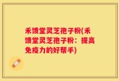 禾馈堂灵芝孢子粉(禾馈堂灵芝孢子粉：提高免疫力的好帮手)