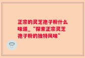 正宗的灵芝孢子粉什么味道_“探索正宗灵芝孢子粉的独特风味”