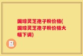 国琼灵芝孢子粉价格(国琼灵芝孢子粉价格大幅下调)