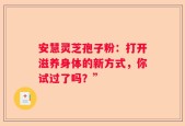 安慧灵芝孢子粉：打开滋养身体的新方式，你试过了吗？”