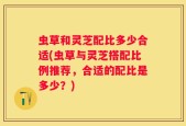 虫草和灵芝配比多少合适(虫草与灵芝搭配比例推荐，合适的配比是多少？)