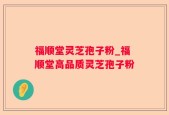 福顺堂灵芝孢子粉_福顺堂高品质灵芝孢子粉