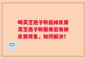 喝灵芝孢子粉后掉皮屑灵芝孢子粉服用后有掉皮屑现象，如何解决？