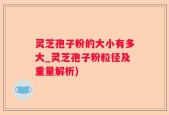 灵芝孢子粉的大小有多大_灵芝孢子粉粒径及重量解析)