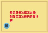 用灵芝做冰棍怎么做(制作灵芝冰棒的步骤详解