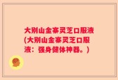 大别山金寨灵芝口服液(大别山金寨灵芝口服液：强身健体神器。)